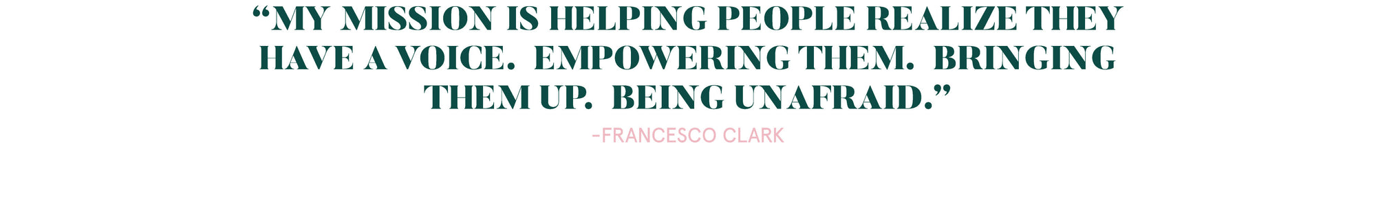 My mission is helping people realize they have a voice. Empowering them. Bringing them up. Being unafraid.  A quote by Francesco Clark